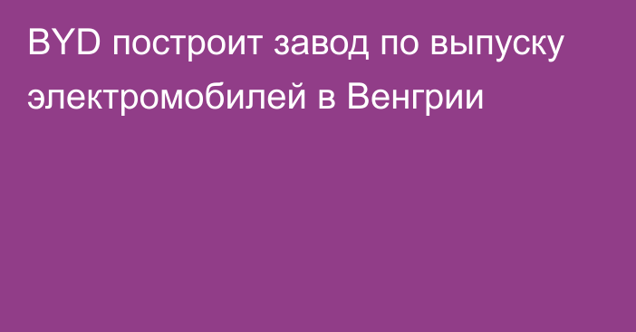 BYD построит завод по выпуску электромобилей в Венгрии