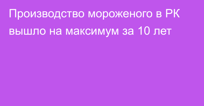 Производство мороженого в РК вышло на максимум за 10 лет