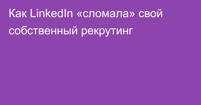 Как LinkedIn «сломала» свой собственный рекрутинг