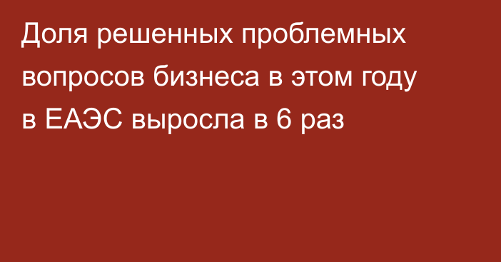 Доля решенных проблемных вопросов бизнеса в этом году в ЕАЭС выросла в 6 раз