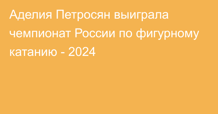 Аделия Петросян выиграла чемпионат России по фигурному катанию - 2024