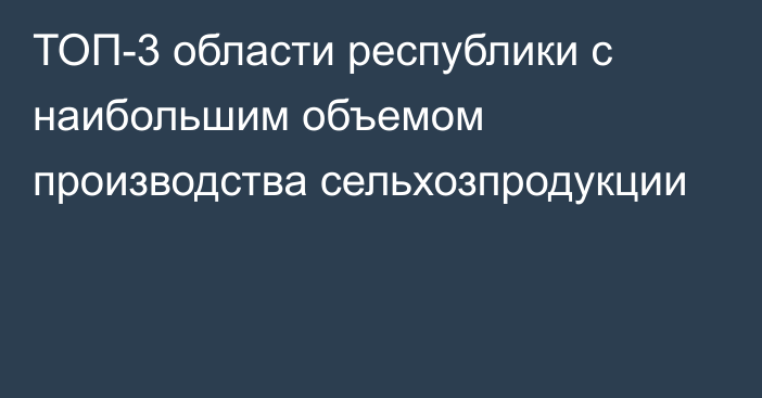 ТОП-3 области республики с наибольшим объемом производства сельхозпродукции