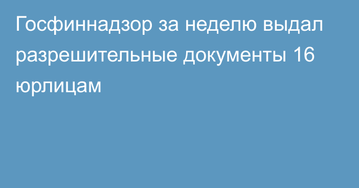 Госфиннадзор за неделю выдал разрешительные документы 16 юрлицам