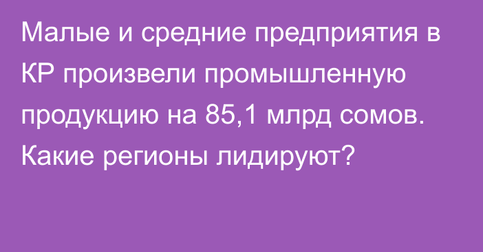 Малые и средние предприятия в КР произвели промышленную продукцию на 85,1 млрд сомов. Какие регионы лидируют?