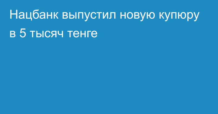 Нацбанк выпустил новую купюру в 5 тысяч тенге