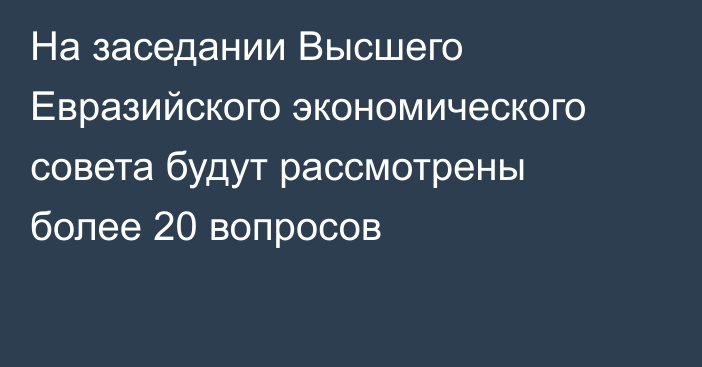 На заседании Высшего Евразийского экономического совета будут рассмотрены более 20 вопросов