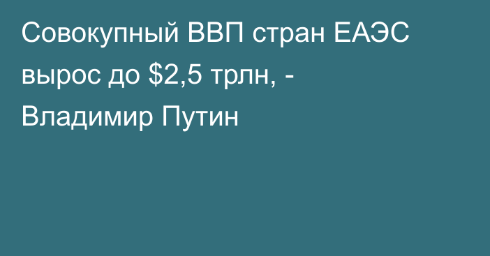 Совокупный ВВП стран ЕАЭC вырос до $2,5 трлн, - Владимир Путин