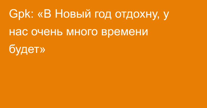 Gpk: «В Новый год отдохну, у нас очень много времени будет»