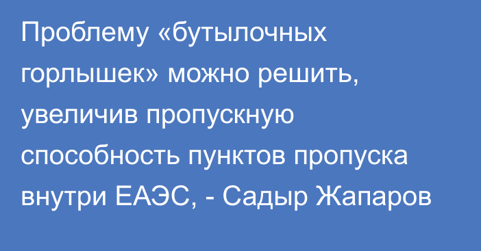 Проблему «бутылочных горлышек» можно решить, увеличив пропускную способность пунктов пропуска внутри ЕАЭС, - Садыр Жапаров