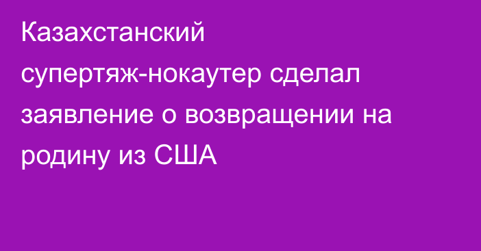 Казахстанский супертяж-нокаутер сделал заявление о возвращении на родину из США