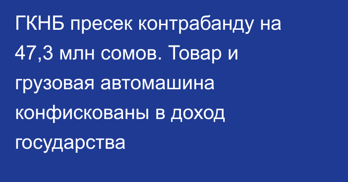 ГКНБ пресек контрабанду на 47,3 млн сомов. Товар и грузовая автомашина конфискованы в доход государства