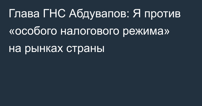 Глава ГНС Абдувапов: Я против «особого налогового режима» на рынках страны