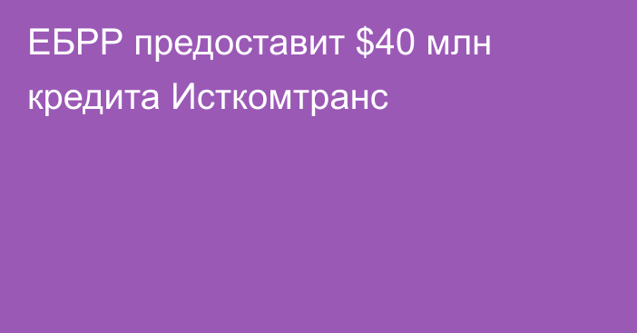 ЕБРР предоставит $40 млн кредита Исткомтранс