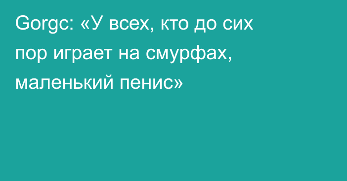 Gorgc: «У всех, кто до сих пор играет на смурфах, маленький пенис»