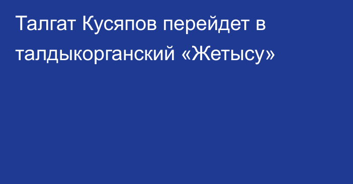 Талгат Кусяпов перейдет в талдыкорганский «Жетысу»