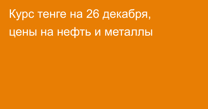 Курс тенге на 26 декабря, цены на нефть и металлы