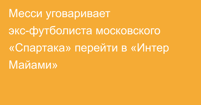 Месси уговаривает экс-футболиста московского «Спартака» перейти в «Интер Майами»