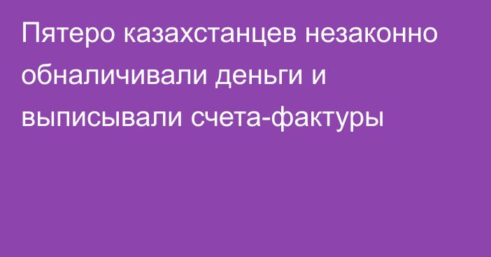 Пятеро казахстанцев незаконно обналичивали деньги и выписывали счета-фактуры