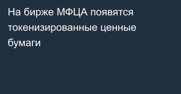 На бирже МФЦА появятся токенизированные ценные бумаги