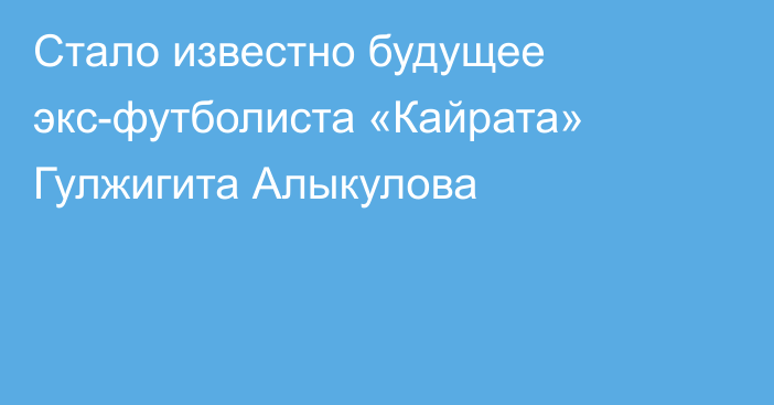 Стало известно будущее экс-футболиста «Кайрата» Гулжигита Алыкулова