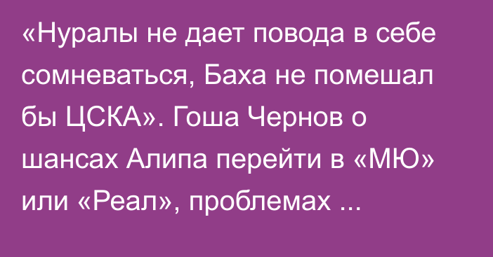 «Нуралы не дает повода в себе сомневаться, Баха не помешал бы ЦСКА». Гоша Чернов о шансах Алипа перейти в «МЮ» или «Реал», проблемах Зайнутдинова в Турции и игроках сборной Казахстана