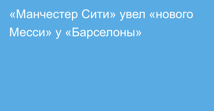 «Манчестер Сити» увел «нового Месси» у «Барселоны»