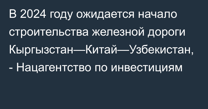 В 2024 году ожидается начало строительства железной дороги Кыргызстан—Китай—Узбекистан, - Нацагентство по инвестициям