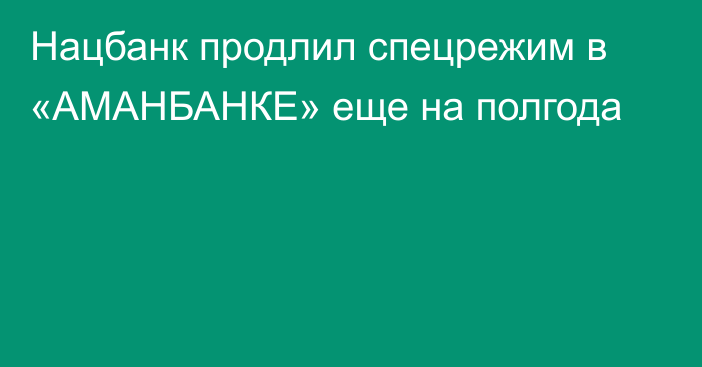 Нацбанк продлил спецрежим в «АМАНБАНКЕ» еще на полгода