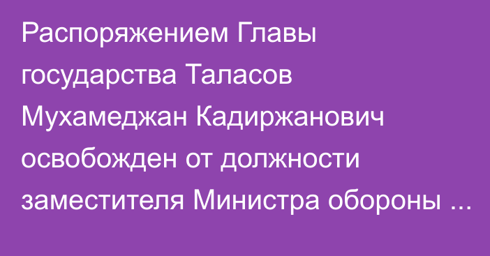 Распоряжением Главы государства Таласов Мухамеджан Кадиржанович освобожден от должности заместителя Министра обороны Республики Казахстан