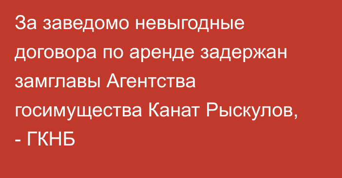 За заведомо невыгодные договора по аренде задержан замглавы Агентства госимущества Канат Рыскулов,  - ГКНБ