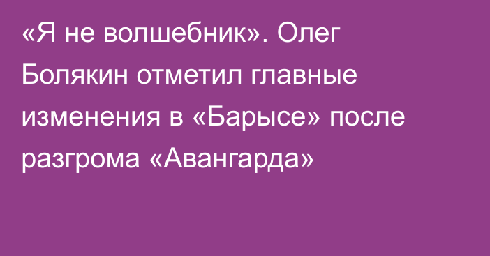 «Я не волшебник». Олег Болякин отметил главные изменения в «Барысе» после разгрома «Авангарда»