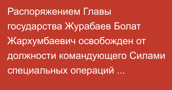 Распоряжением Главы государства Журабаев Болат Жархумбаевич освобожден от должности командующего Силами специальных операций Вооруженных Сил Республики Казахстан