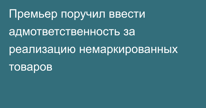 Премьер поручил ввести адмответственность за реализацию немаркированных товаров