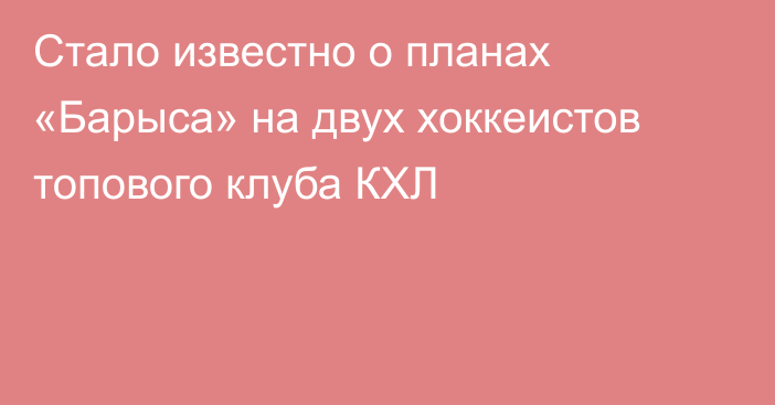 Стало известно о планах «Барыса» на двух хоккеистов топового клуба КХЛ