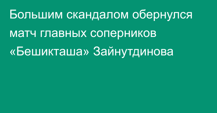 Большим скандалом обернулся матч главных соперников «Бешикташа» Зайнутдинова