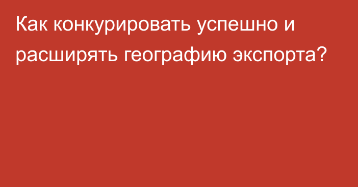 Как конкурировать успешно и расширять географию экспорта?