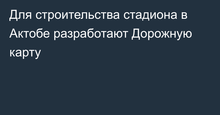 Для строительства стадиона в Актобе разработают Дорожную карту