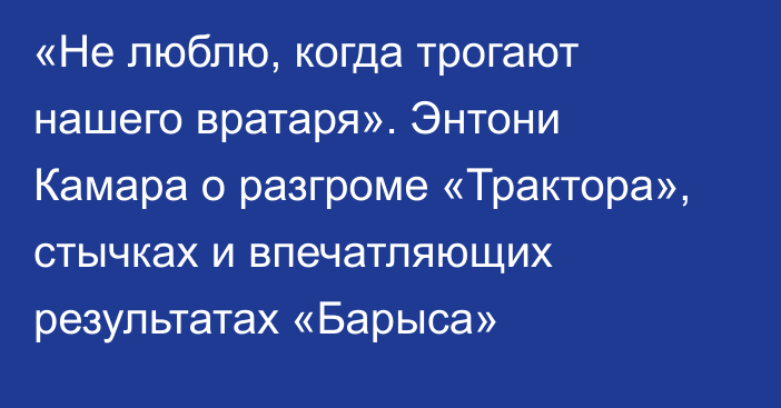 «Не люблю, когда трогают нашего вратаря». Энтони Камара о разгроме «Трактора», стычках и впечатляющих результатах «Барыса»