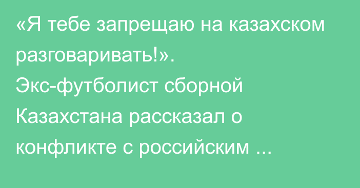 «Я тебе запрещаю на казахском разговаривать!». Экс-футболист сборной Казахстана рассказал о конфликте с российским тренером