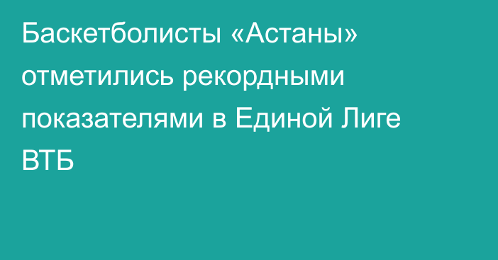 Баскетболисты «Астаны» отметились рекордными показателями в Единой Лиге ВТБ