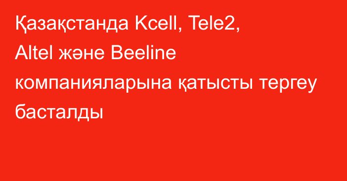Қазақстанда Kcell, Tele2, Altel және Beeline компанияларына қатысты тергеу басталды