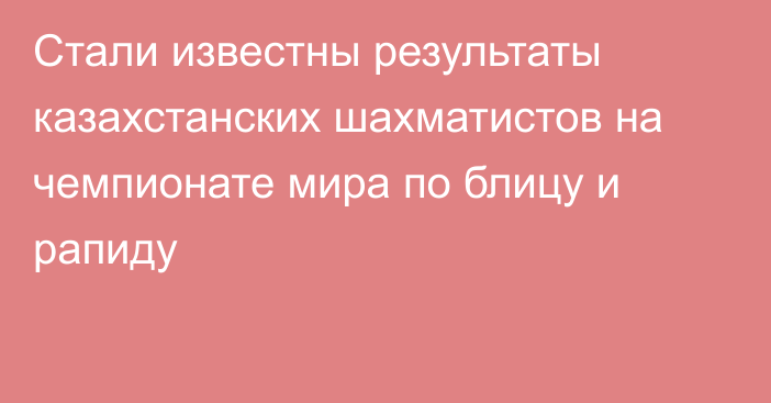 Стали известны результаты казахстанских шахматистов на чемпионате мира по блицу и рапиду