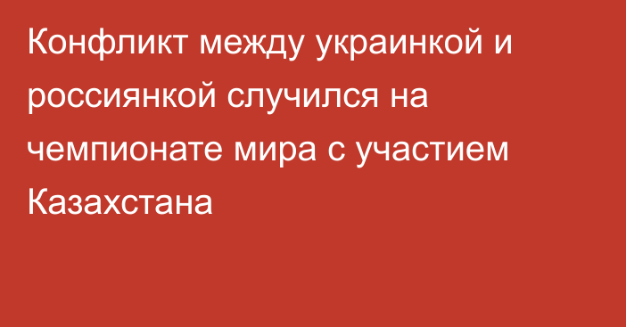 Конфликт между украинкой и россиянкой случился на чемпионате мира с участием Казахстана