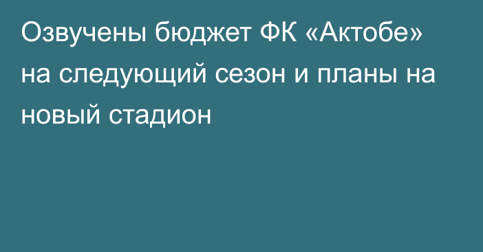 Озвучены бюджет ФК «Актобе» на следующий сезон и планы на новый стадион