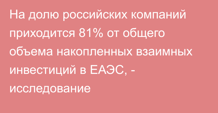 На долю российских компаний приходится 81% от общего объема накопленных взаимных инвестиций в ЕАЭС, - исследование