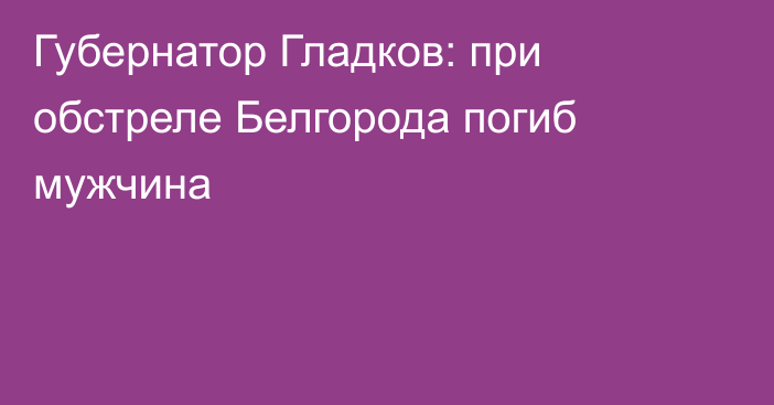 Губернатор Гладков: при обстреле Белгорода погиб мужчина