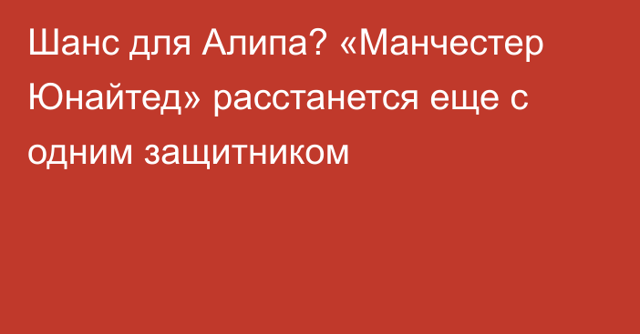 Шанс для Алипа? «Манчестер Юнайтед» расстанется еще с одним защитником