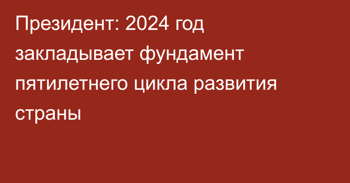 Президент: 2024 год закладывает фундамент пятилетнего цикла развития страны