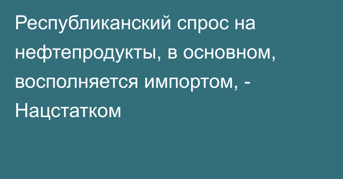 Республиканский спрос на нефтепродукты, в основном, восполняется импортом, - Нацстатком