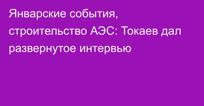 Январские события, строительство АЭС: Токаев дал развернутое интервью